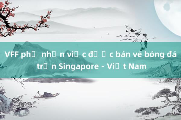 VFF phủ nhận việc được bán vé bóng đá trận Singapore - Việt Nam