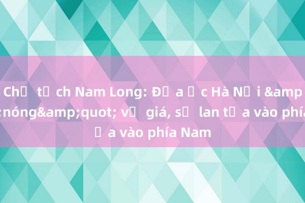 Chủ tịch Nam Long: Địa ốc Hà Nội &quot;nóng&quot; về giá， sẽ lan tỏa vào phía Nam