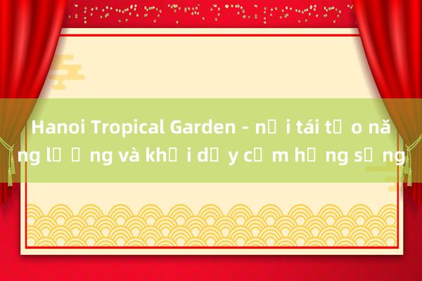 Hanoi Tropical Garden - nơi tái tạo năng lượng và khơi dậy cảm hứng sống