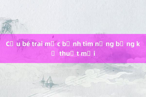 Cứu bé trai mắc bệnh tim nặng bằng kỹ thuật mới