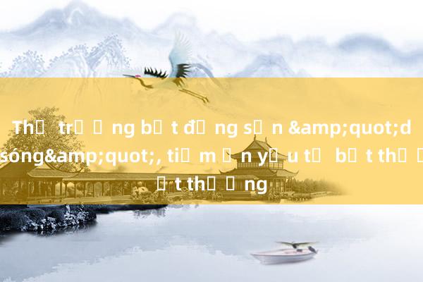 Thị trường bất động sản &quot;dậy sóng&quot;, tiềm ẩn yếu tố bất thường