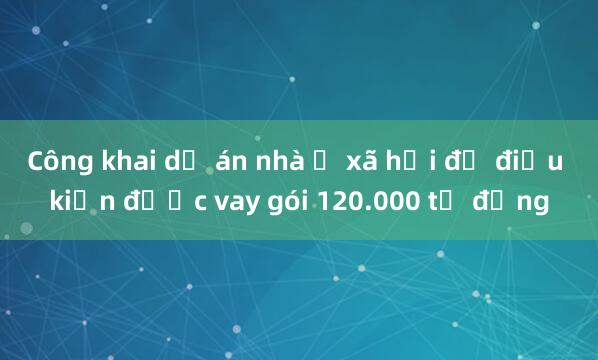 Công khai dự án nhà ở xã hội đủ điều kiện được vay gói 120.000 tỷ đồng