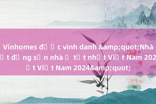 Vinhomes được vinh danh &quot;Nhà phát triển bất động sản nhà ở tốt nhất Việt Nam 2024&quot;