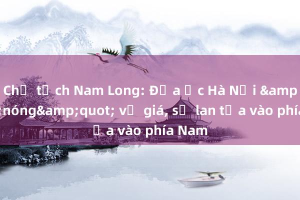 Chủ tịch Nam Long: Địa ốc Hà Nội &quot;nóng&quot; về giá, sẽ lan tỏa vào phía Nam