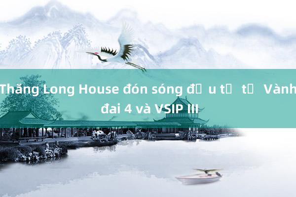 Thăng Long House đón sóng đầu tư từ Vành đai 4 và VSIP III