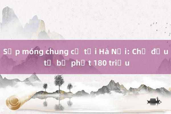 Sụp móng chung cư tại Hà Nội: Chủ đầu tư bị phạt 180 triệu