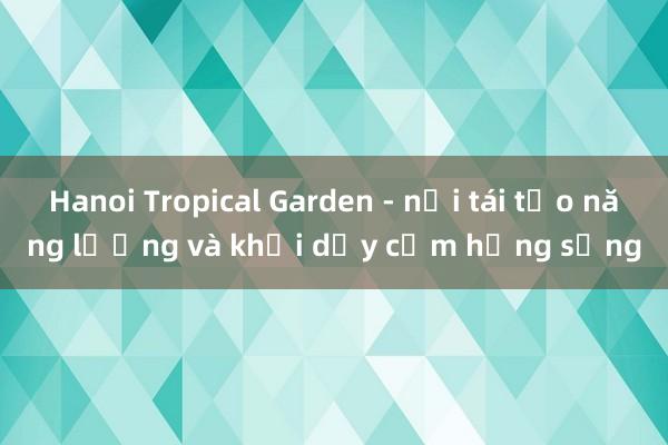 Hanoi Tropical Garden - nơi tái tạo năng lượng và khơi dậy cảm hứng sống