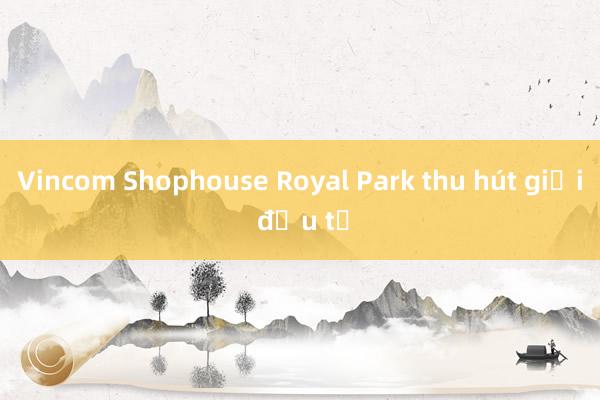 Vincom Shophouse Royal Park thu hút giới đầu tư