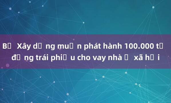 Bộ Xây dựng muốn phát hành 100.000 tỷ đồng trái phiếu cho vay nhà ở xã hội