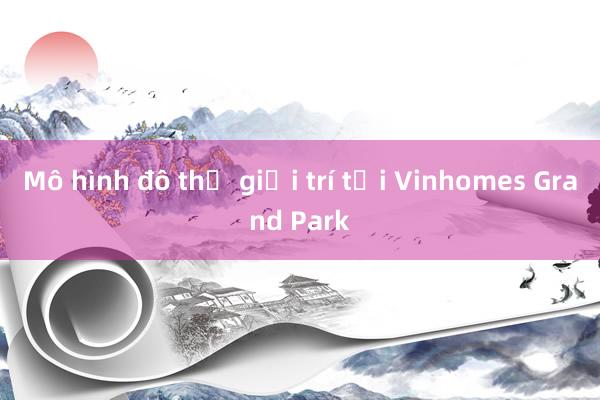 Mô hình đô thị giải trí tại Vinhomes Grand Park