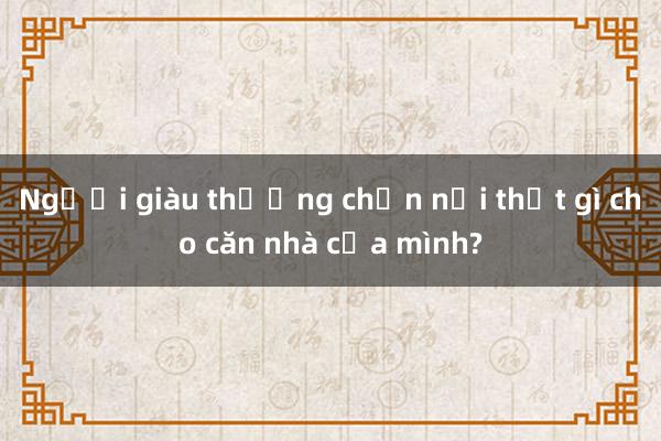 Người giàu thường chọn nội thất gì cho căn nhà của mình?