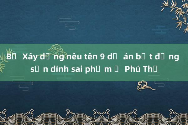 Bộ Xây dựng nêu tên 9 dự án bất động sản dính sai phạm ở Phú Thọ