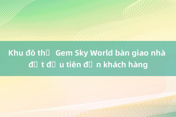 Khu đô thị Gem Sky World bàn giao nhà đợt đầu tiên đến khách hàng