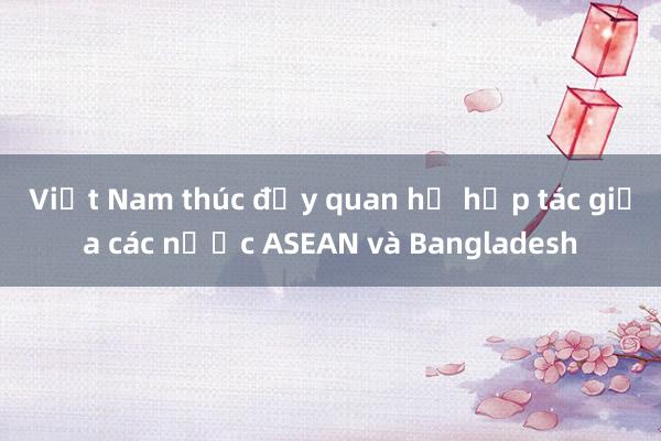 Việt Nam thúc đẩy quan hệ hợp tác giữa các nước ASEAN và Bangladesh