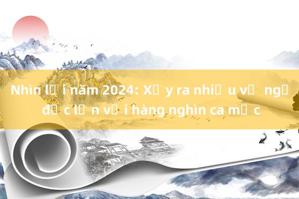 Nhìn lại năm 2024: Xảy ra nhiều vụ ngộ độc lớn với hàng nghìn ca mắc