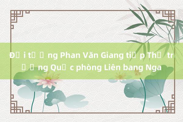 Đại tướng Phan Văn Giang tiếp Thứ trưởng Quốc phòng Liên bang Nga