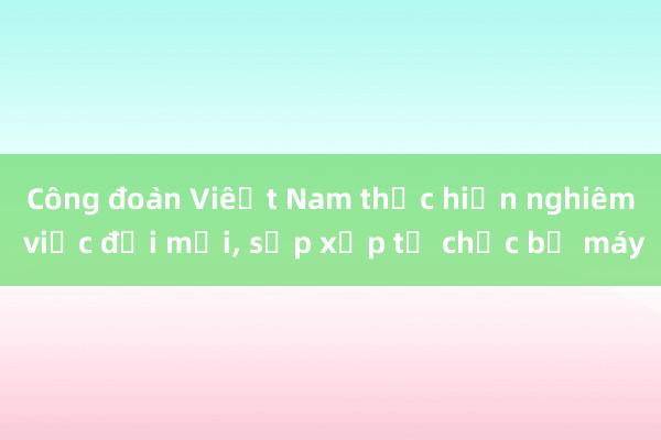 Công đoàn Việt Nam thực hiện nghiêm việc đổi mới, sắp xếp tổ chức bộ máy