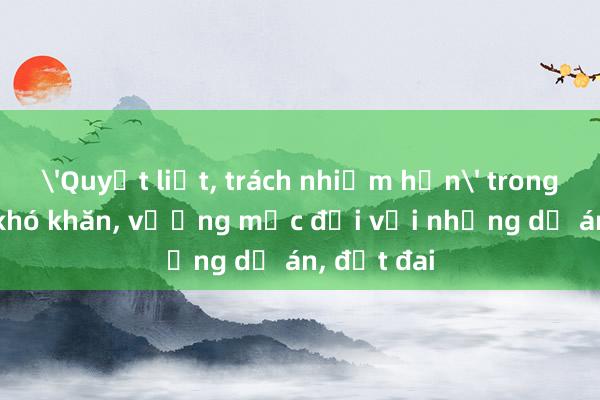 'Quyết liệt, trách nhiệm hơn' trong tháo gỡ khó khăn, vướng mắc đối với những dự án, đất đai