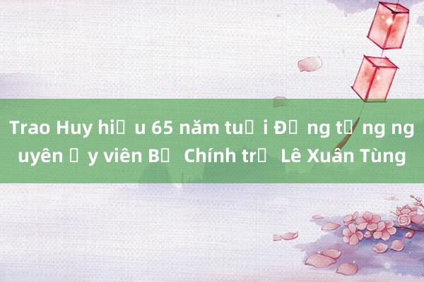 Trao Huy hiệu 65 năm tuổi Đảng tặng nguyên Ủy viên Bộ Chính trị Lê Xuân Tùng