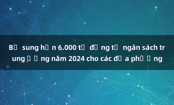 Bổ sung hơn 6.000 tỷ đồng từ ngân sách trung ương năm 2024 cho các địa phương