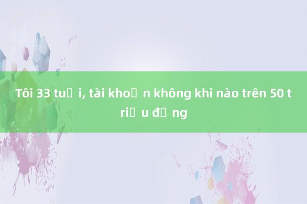 Tôi 33 tuổi, tài khoản không khi nào trên 50 triệu đồng