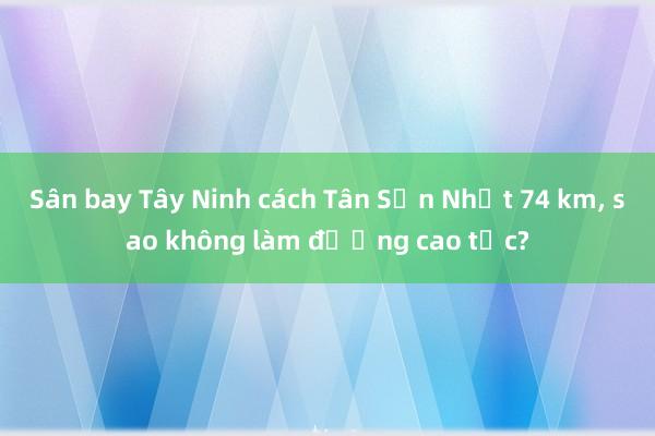 Sân bay Tây Ninh cách Tân Sơn Nhất 74 km, sao không làm đường cao tốc?