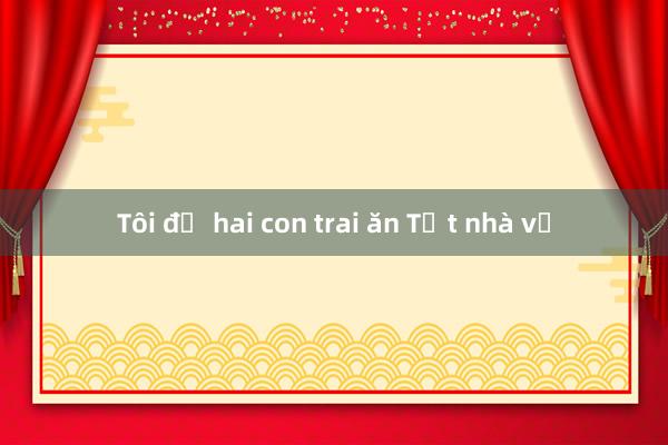 Tôi để hai con trai ăn Tết nhà vợ