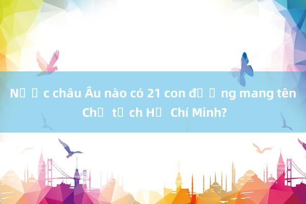 Nước châu Âu nào có 21 con đường mang tên Chủ tịch Hồ Chí Minh?