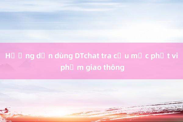 Hướng dẫn dùng DTchat tra cứu mức phạt vi phạm giao thông